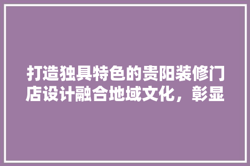 打造独具特色的贵阳装修门店设计融合地域文化，彰显个魅力