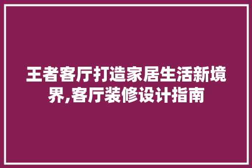 王者客厅打造家居生活新境界,客厅装修设计指南