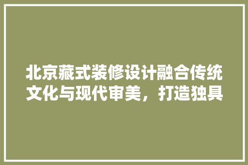 北京藏式装修设计融合传统文化与现代审美，打造独具魅力的家居空间
