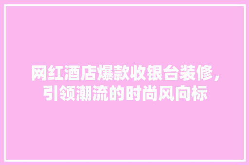 网红酒店爆款收银台装修，引领潮流的时尚风向标