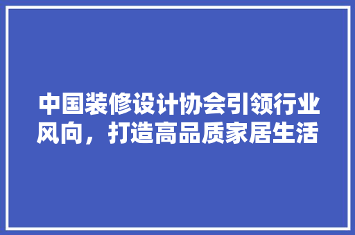 中国装修设计协会引领行业风向，打造高品质家居生活