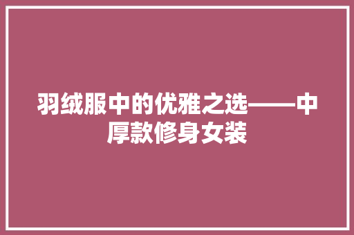 羽绒服中的优雅之选——中厚款修身女装