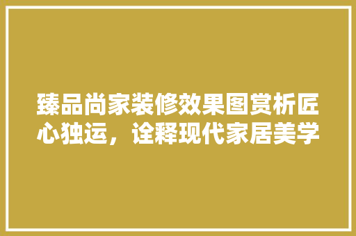 臻品尚家装修效果图赏析匠心独运，诠释现代家居美学