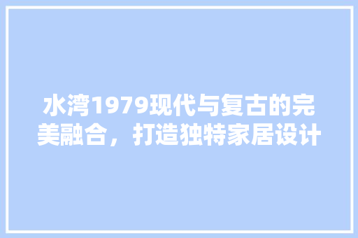 水湾1979现代与复古的完美融合,打造独特家居设计风格