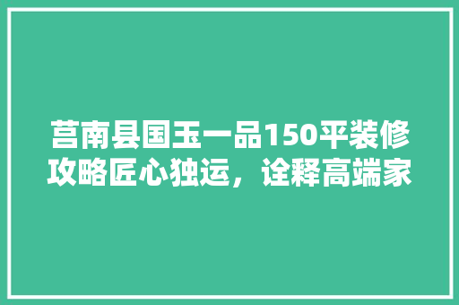 莒南县国玉一品150平装修攻略匠心独运，诠释高端家居之美