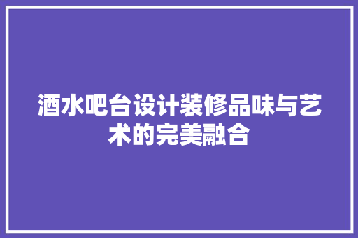 酒水吧台设计装修品味与艺术的完美融合
