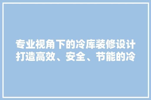 专业视角下的冷库装修设计打造高效、安全、节能的冷链仓储空间