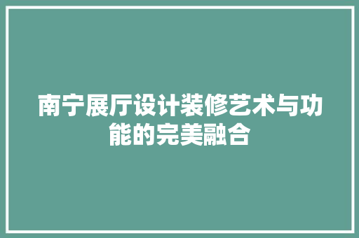 南宁展厅设计装修艺术与功能的完美融合