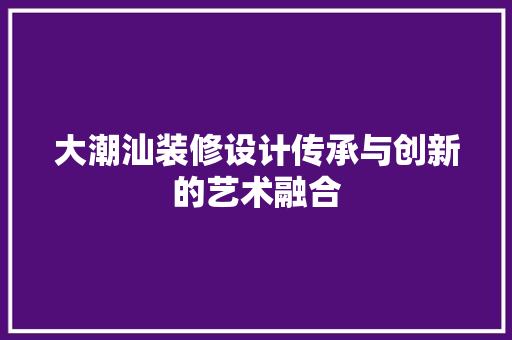 大潮汕装修设计传承与创新的艺术融合