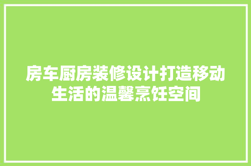 房车厨房装修设计打造移动生活的温馨烹饪空间