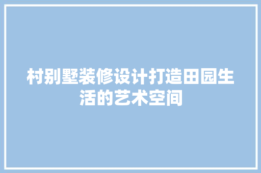 村别墅装修设计打造田园生活的艺术空间