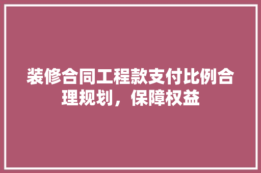 装修合同工程款支付比例合理规划，保障权益