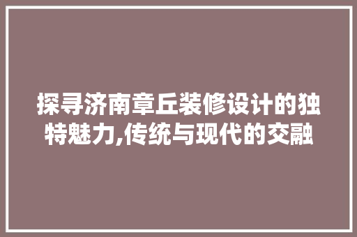 探寻济南章丘装修设计的独特魅力,传统与现代的交融之美