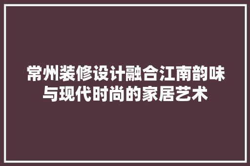 常州装修设计融合江南韵味与现代时尚的家居艺术