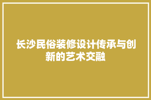 长沙民俗装修设计传承与创新的艺术交融