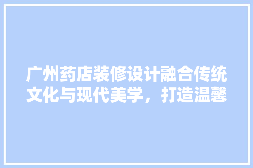 广州药店装修设计融合传统文化与现代美学，打造温馨舒适的购药环境