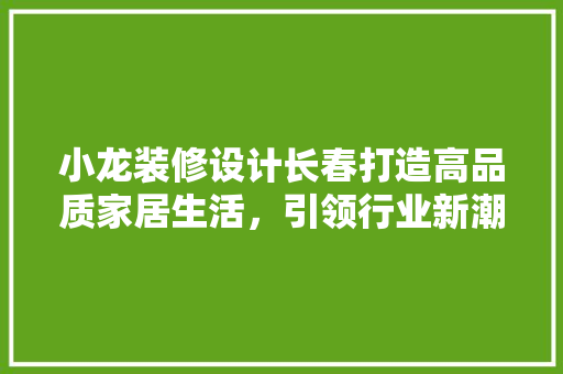 小龙装修设计长春打造高品质家居生活,引领行业新潮流