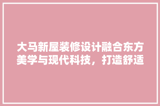 大马新屋装修设计融合东方美学与现代科技,打造舒适宜居空间