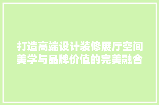 打造高端设计装修展厅空间美学与品牌价值的完美融合