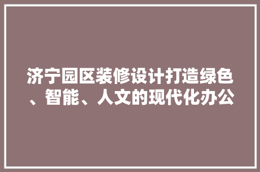济宁园区装修设计打造绿色、智能、人文的现代化办公空间
