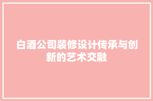 白酒公司装修设计传承与创新的艺术交融