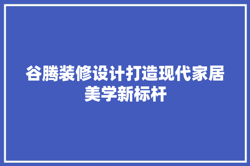 谷腾装修设计打造现代家居美学新标杆