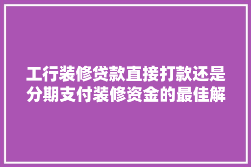 工行装修贷款直接打款还是分期支付装修资金的最佳解决方法