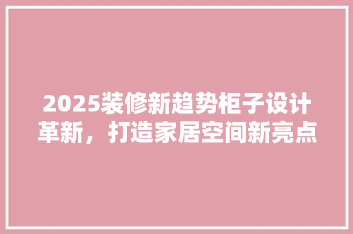 2025装修新趋势柜子设计革新，打造家居空间新亮点
