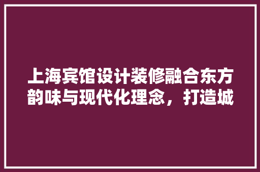 上海宾馆设计装修融合东方韵味与现代化理念，打造城市地标
