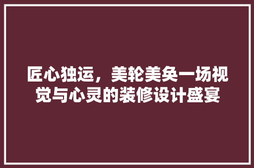 匠心独运,美轮美奂一场视觉与心灵的装修设计盛宴