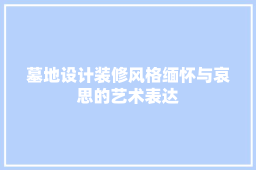墓地设计装修风格缅怀与哀思的艺术表达