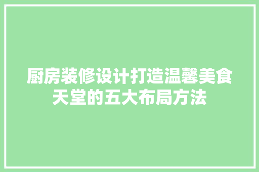 厨房装修设计打造温馨美食天堂的五大布局方法