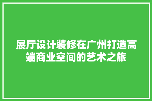 展厅设计装修在广州打造高端商业空间的艺术之旅