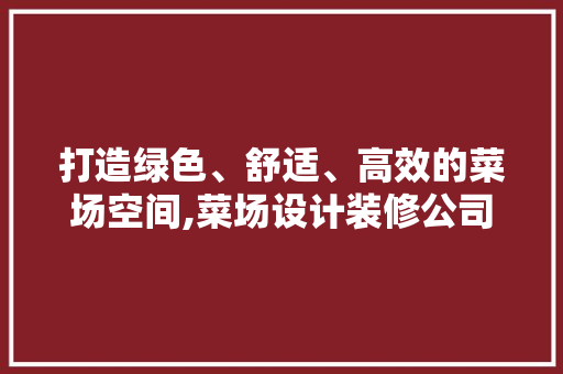 打造绿色、舒适、高效的菜场空间,菜场设计装修公司助力现代城市生活
