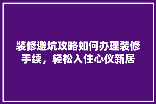 装修避坑攻略如何办理装修手续，轻松入住心仪新居