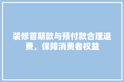 装修首期款与预付款合理退费,保障消费者权益 第1张 装修首期款与预付款合理退费,保障消费者权益 第1张