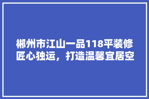郴州市江山一品118平装修匠心独运,打造温馨宜居空间
